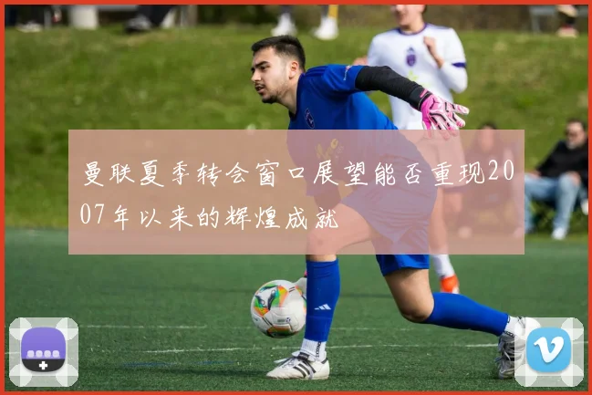 曼联夏季转会窗口展望能否重现2007年以来的辉煌成就