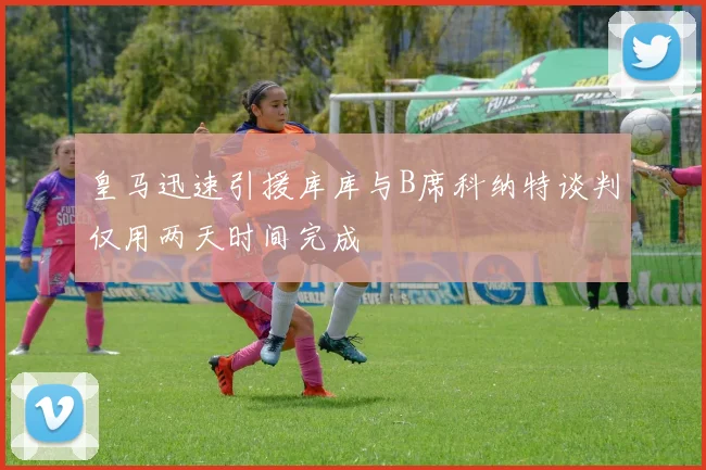 皇马迅速引援库库与B席科纳特谈判仅用两天时间完成