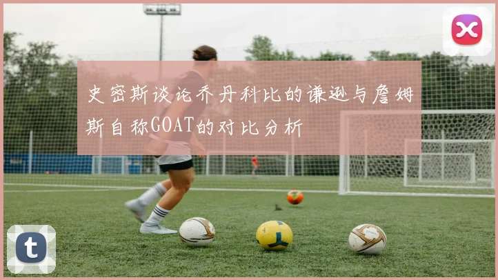 史密斯谈论乔丹科比的谦逊与詹姆斯自称GOAT的对比分析