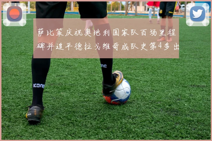 萨比策庆祝奥地利国家队百场里程碑并追平德拉戈维奇成队史第4多出场者