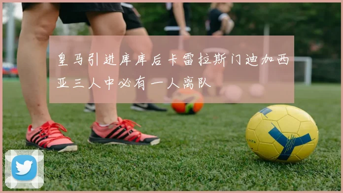 皇马引进库库后卡雷拉斯门迪加西亚三人中必有一人离队