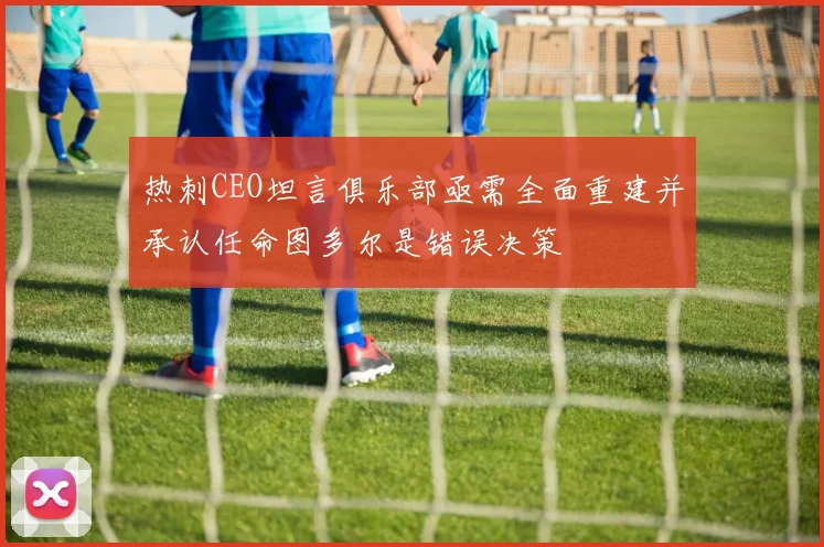 热刺CEO坦言俱乐部亟需全面重建并承认任命图多尔是错误决策