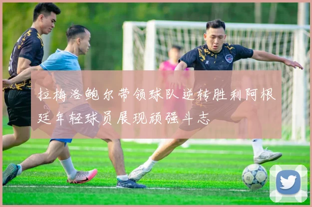 拉梅洛鲍尔带领球队逆转胜利阿根廷年轻球员展现顽强斗志
