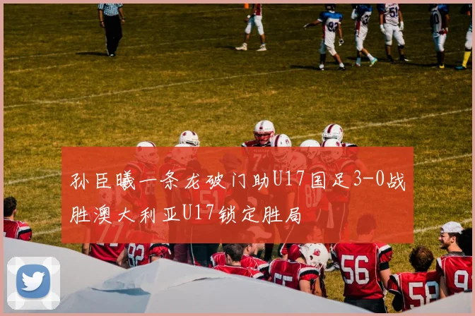 孙臣曦一条龙破门助U17国足3-0战胜澳大利亚U17锁定胜局