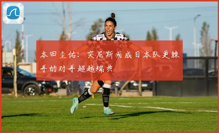 本田圭佑：突尼斯或成日本队更棘手的对手超越瑞典