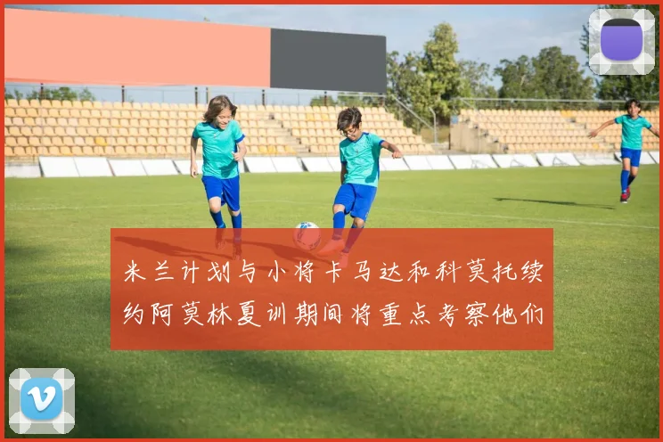 米兰计划与小将卡马达和科莫托续约阿莫林夏训期间将重点考察他们