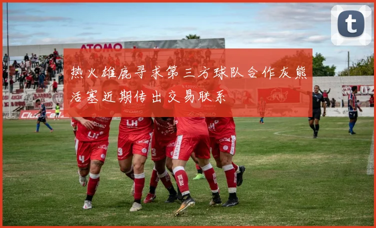 热火雄鹿寻求第三方球队合作灰熊活塞近期传出交易联系