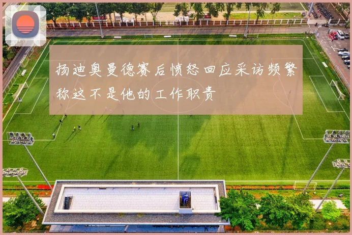 扬迪奥曼德赛后愤怒回应采访频繁称这不是他的工作职责