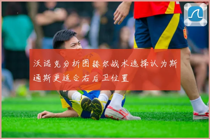 沃诺克分析图赫尔战术选择认为斯通斯更适合右后卫位置
